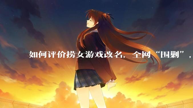 如何评价捞女游戏改名,全网“围剿”,以及导演b站账号被封这件事?